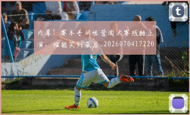 内幕！赛车手训练营淘汰赛残酷上演，谁能笑到最后_20260704172201