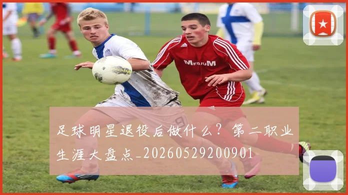 足球明星退役后做什么?第二职业生涯大盘点_20260529200901