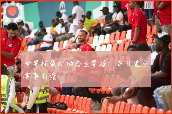 世界杯最新动态全掌握：每日重点赛事前瞻