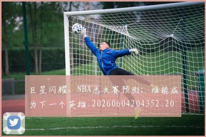 巨星闪耀,NBA总决赛预测:谁能成为下一个英雄_20260604204352_20260707150656