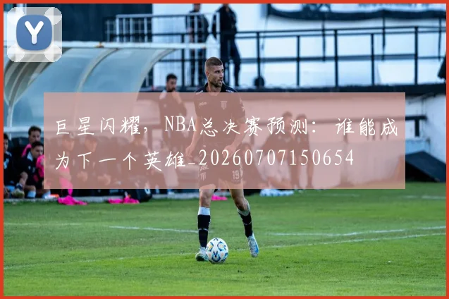 巨星闪耀，NBA总决赛预测：谁能成为下一个英雄_20260707150654