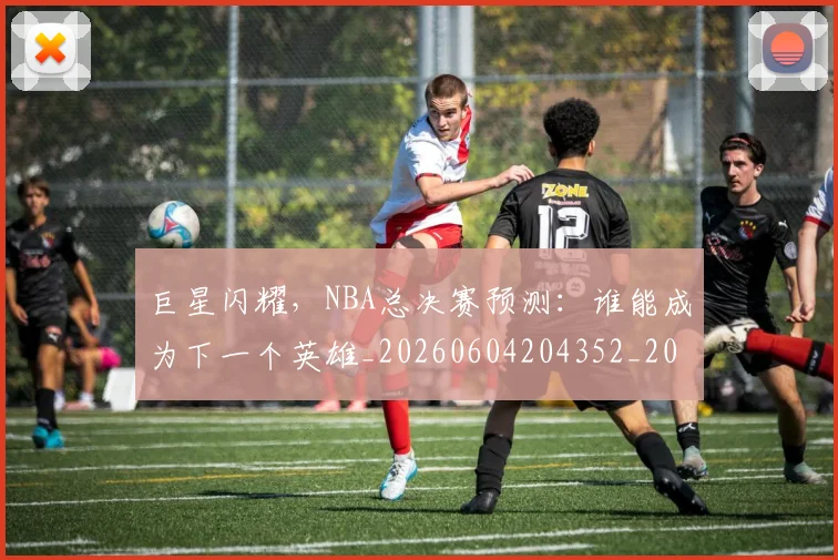 巨星闪耀，NBA总决赛预测：谁能成为下一个英雄_20260604204352_20260707150656