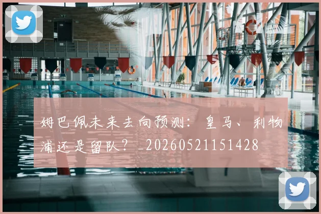 姆巴佩未来去向预测：皇马、利物浦还是留队？_20260521151428