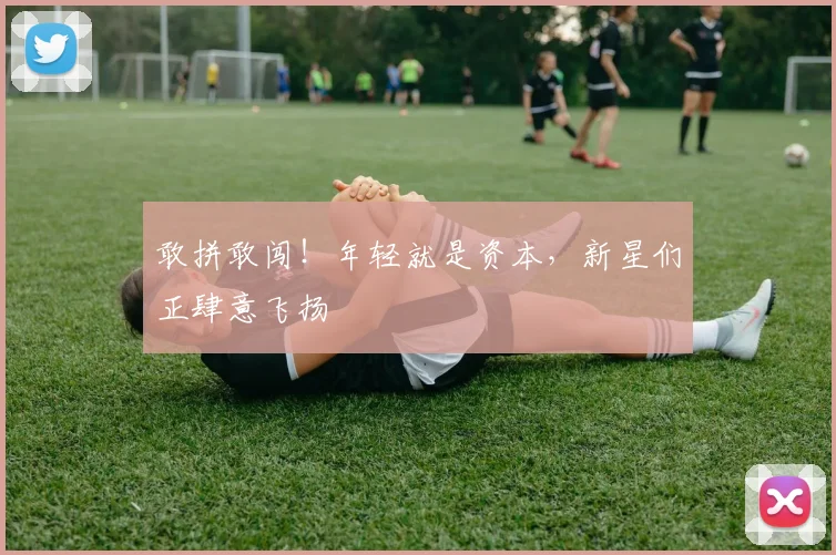 敢拼敢闯!年轻就是资本,新星们正肆意飞扬