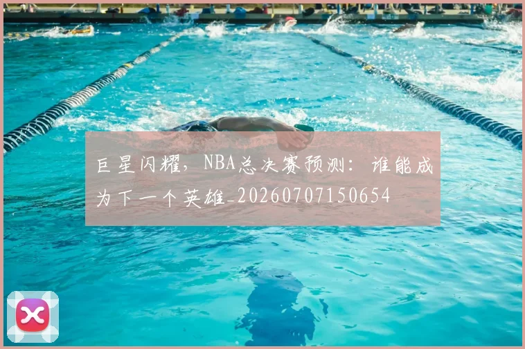巨星闪耀,NBA总决赛预测:谁能成为下一个英雄_20260707150654