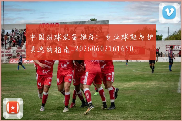 中国排球装备推荐：专业球鞋与护具选购指南_20260602161650
