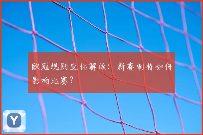 欧冠规则变化解读:新赛制将如何影响比赛?